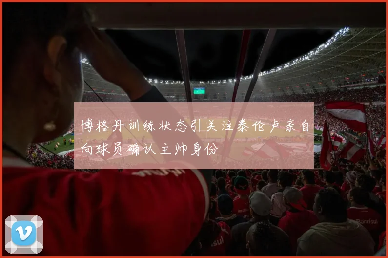 博格丹训练状态引关注泰伦卢亲自向球员确认主帅身份