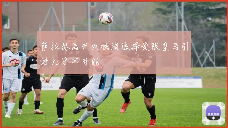萨拉赫离开利物浦选择受限皇马引进几乎不可能