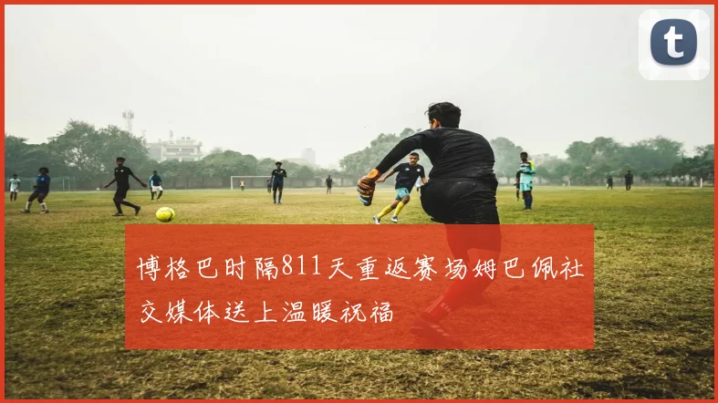 博格巴时隔811天重返赛场姆巴佩社交媒体送上温暖祝福