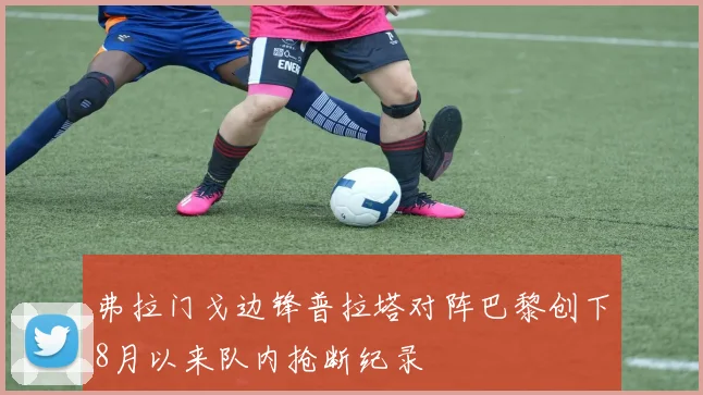 弗拉门戈边锋普拉塔对阵巴黎创下8月以来队内抢断纪录