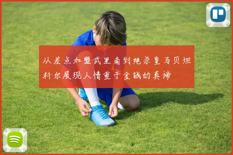 从差点加盟武里南到绝杀皇马贝坦科尔展现人情重于金钱的真谛