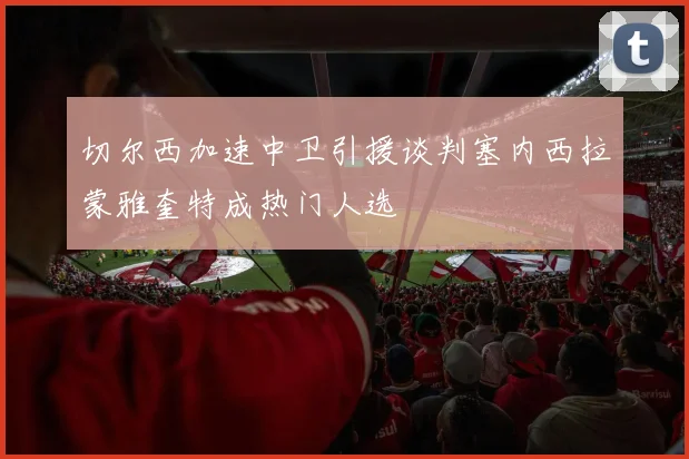 切尔西加速中卫引援谈判塞内西拉蒙雅奎特成热门人选