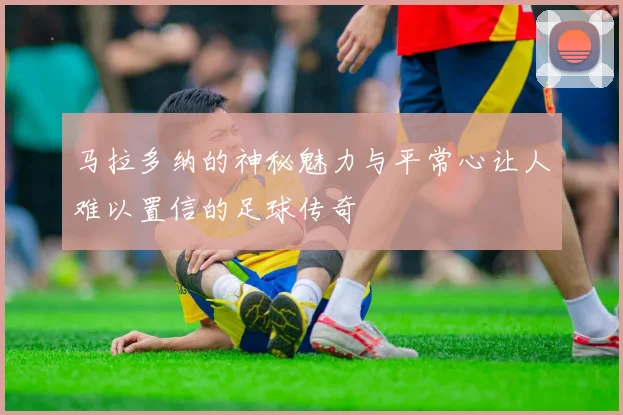 马拉多纳的神秘魅力与平常心让人难以置信的足球传奇