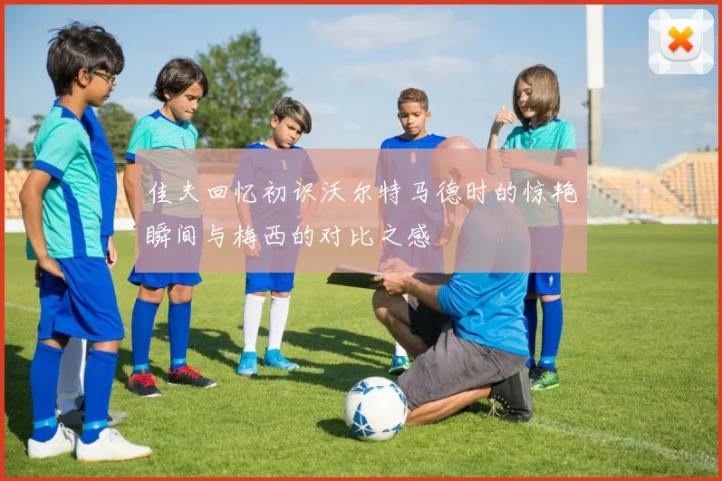 佳夫回忆初识沃尔特马德时的惊艳瞬间与梅西的对比之感
