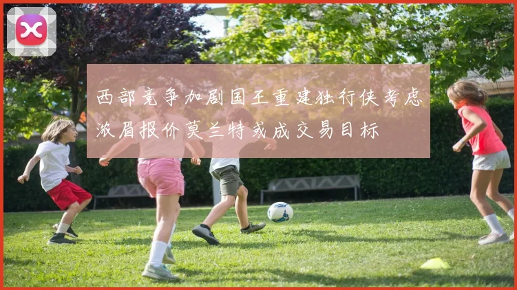 西部竞争加剧国王重建独行侠考虑浓眉报价莫兰特或成交易目标