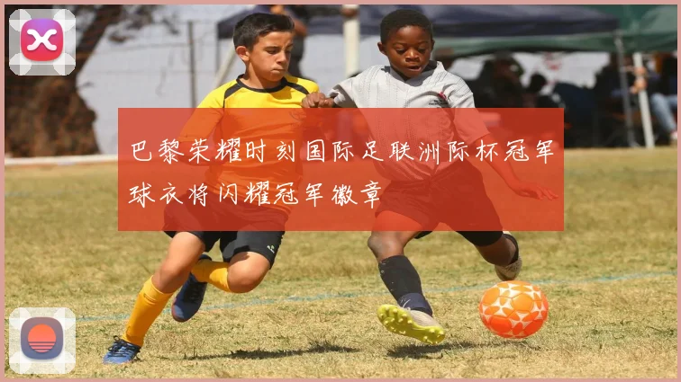 巴黎荣耀时刻国际足联洲际杯冠军球衣将闪耀冠军徽章