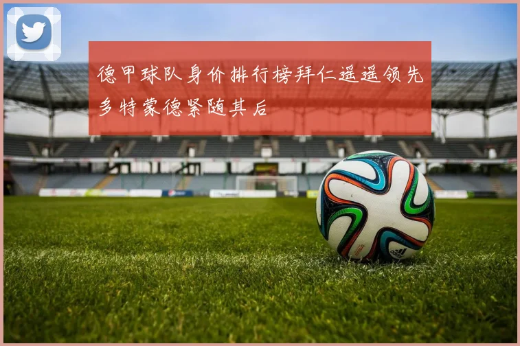 德甲球队身价排行榜拜仁遥遥领先多特蒙德紧随其后