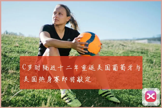 C罗时隔近十二年重返美国葡萄牙与美国热身赛即将敲定