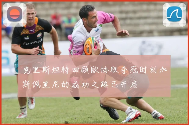 克里斯坦特回顾欧协联夺冠时刻加斯佩里尼的成功之路已开启