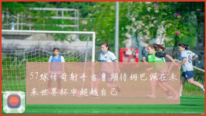 57球传奇射手吉鲁期待姆巴佩在未来世界杯中超越自己