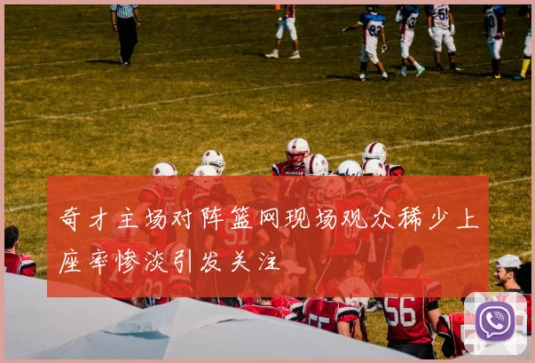 奇才主场对阵篮网现场观众稀少上座率惨淡引发关注