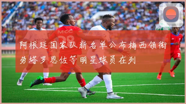 阿根廷国家队新名单公布梅西领衔劳塔罗恩佐等明星球员在列