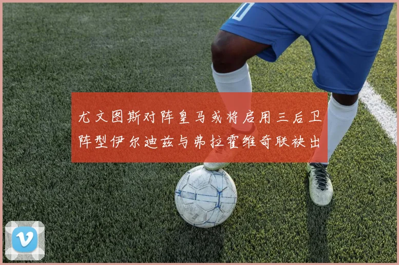 尤文图斯对阵皇马或将启用三后卫阵型伊尔迪兹与弗拉霍维奇联袂出击