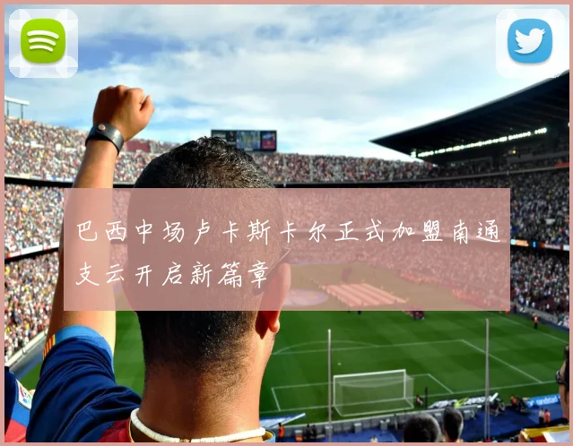 巴西中场卢卡斯卡尔正式加盟南通支云开启新篇章
