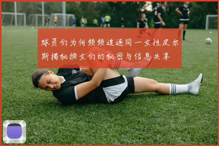球员们为何频频追逐同一女性皮尔斯揭秘捞女们的秘密与信息共享