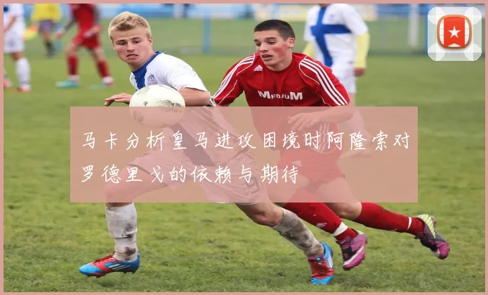 马卡分析皇马进攻困境时阿隆索对罗德里戈的依赖与期待