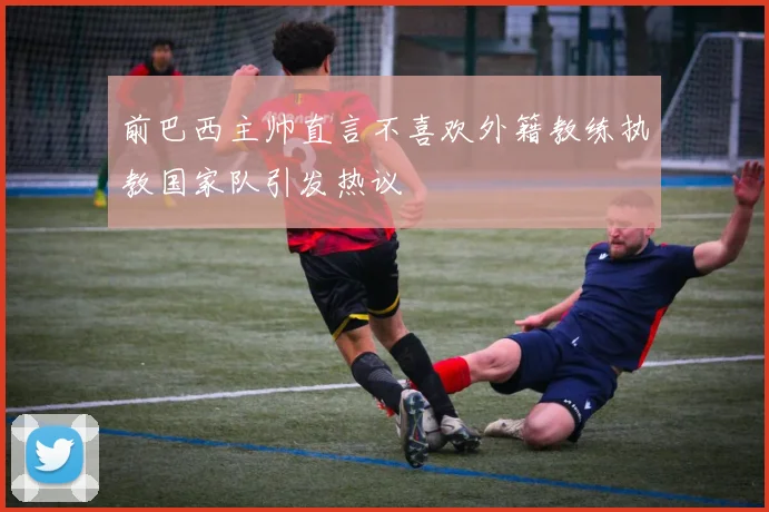 前巴西主帅直言不喜欢外籍教练执教国家队引发热议