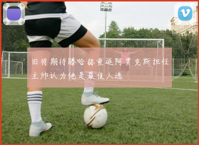 旧将期待滕哈赫重返阿贾克斯担任主帅认为他是最佳人选