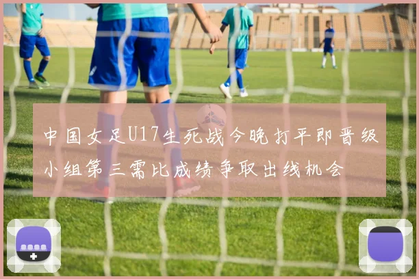中国女足U17生死战今晚打平即晋级小组第三需比成绩争取出线机会