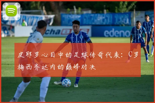 皮耶罗心目中的足球传奇代表：C罗梅西齐达内的巅峰对决