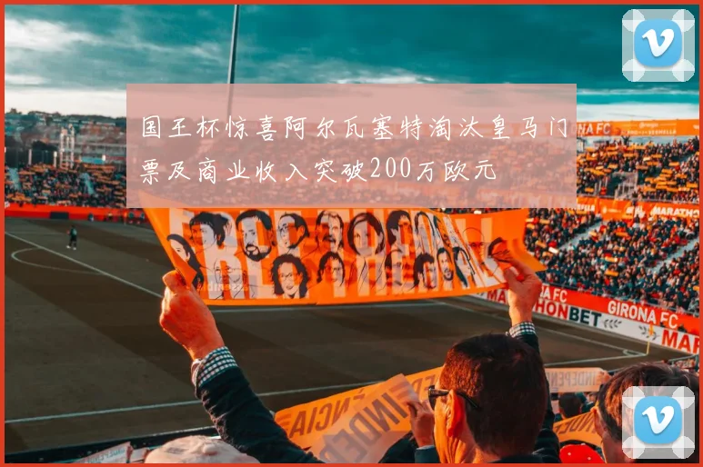 国王杯惊喜阿尔瓦塞特淘汰皇马门票及商业收入突破200万欧元