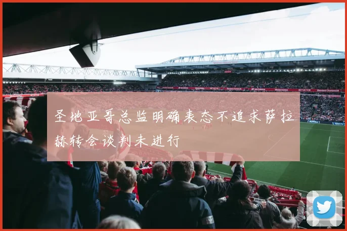 圣地亚哥总监明确表态不追求萨拉赫转会谈判未进行