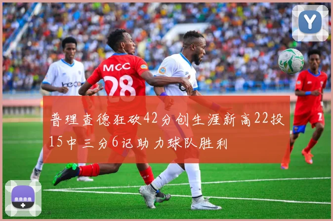普理查德狂砍42分创生涯新高22投15中三分6记助力球队胜利