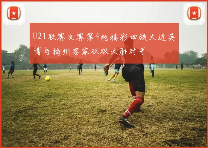 U21联赛决赛第4轮精彩回顾大连英博与梅州客家双双大胜对手