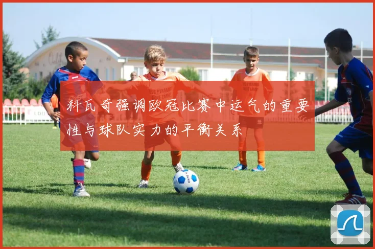 科瓦奇强调欧冠比赛中运气的重要性与球队实力的平衡关系