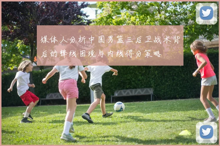 媒体人分析中国男篮三后卫战术背后的锋线困境与内线得分策略