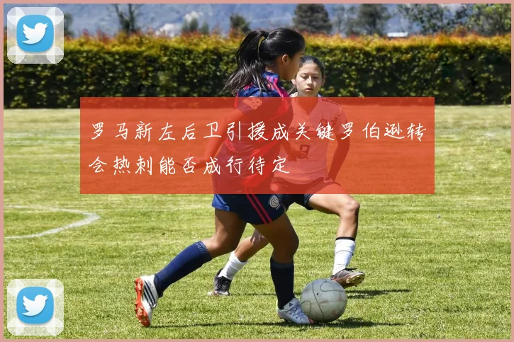 罗马新左后卫引援成关键罗伯逊转会热刺能否成行待定
