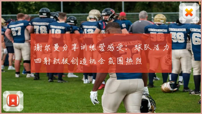 谢尔曼分享训练营感受：球队活力四射积极创造机会氛围热烈