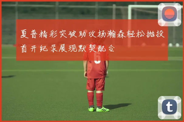 夏普精彩突破助攻杨瀚森轻松抛投首开纪录展现默契配合