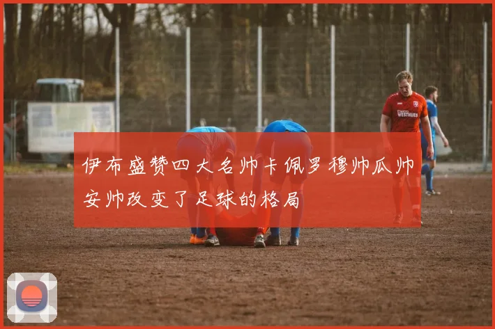 伊布盛赞四大名帅卡佩罗穆帅瓜帅安帅改变了足球的格局