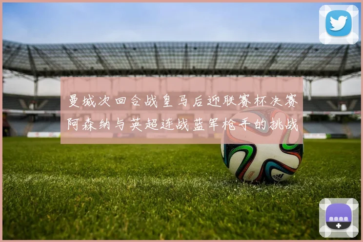 曼城次回合战皇马后迎联赛杯决赛阿森纳与英超连战蓝军枪手的挑战