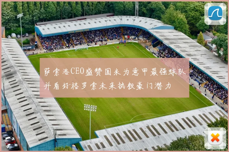 萨索洛CEO盛赞国米为意甲最强球队并看好格罗索未来执教豪门潜力