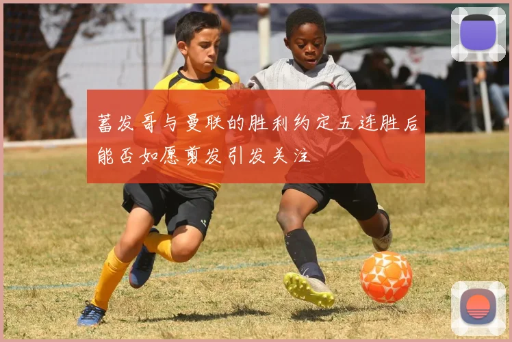 蓄发哥与曼联的胜利约定五连胜后能否如愿剪发引发关注