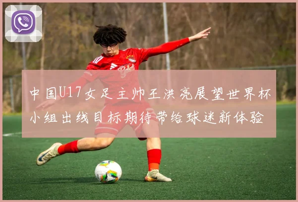 中国U17女足主帅王洪亮展望世界杯小组出线目标期待带给球迷新体验